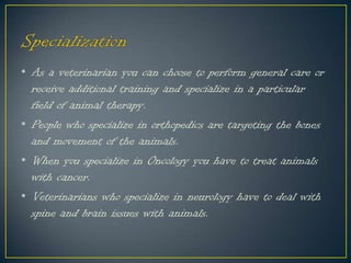 • As a veterinarian you can choose to perform general care or
receive additional training and specialize in a particular
field of animal therapy.
• People who specialize in orthopedics are targeting the bones
and movement of the animals.
• When you specialize in Oncology you have to treat animals
with cancer.
• Veterinarians who specialize in neurology have to deal with
spine and brain issues with animals.
 