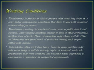• Veterinarians in private or clinical practice often work long hours in a
noisy indoor environment. Sometimes they have to deal with emotional
or demanding pet owners.
• Veterinarians working in nonclinical areas, such as public health and
research, have working conditions similar to those of other professionals
in those lines of work. These veterinarians enjoy clean, well-lit offices
or laboratories and spend much of their time dealing with people
rather than animals.
• Veterinarians often work long hours. Those in group practices may
take turns being on call for evening, night, or weekend work; solo
practitioners may work extended and weekend hours, responding to
emergencies or squeezing in unexpected appointments.
 