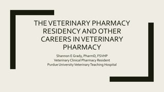 THEVETERINARY PHARMACY
RESIDENCYAND OTHER
CAREERS INVETERINARY
PHARMACY
Shannon E Grady, PharmD, FSVHP
Veterinary Clinical Pharmacy Resident
Purdue UniversityVeterinaryTeaching Hospital
 