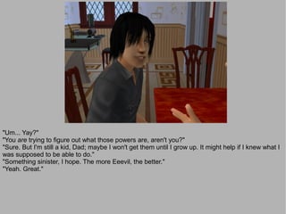 "Um... Yay?"
"You are trying to figure out what those powers are, aren't you?"
"Sure. But I'm still a kid, Dad; maybe I won't get them until I grow up. It might help if I knew what I
was supposed to be able to do."
"Something sinister, I hope. The more Eeevil, the better."
"Yeah. Great."
 