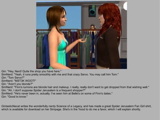 Gin: "Hey, Nerd! Quite the shop you have here."
SimNerd: "Yeah, it runs pretty smoothly with me and that crazy Servo. You may call him Tom."
Gin: "Tom Servo?"
SimNerd: "MST3K WOOT!"
Gin: "Aren't you blonde?"
SimNerd: "Finn's turnons are blonde hair and makeup. I really, really don't want to get dropped from that wishing well."
Gin: "Ah. I don't suppose Spider Jerusalem is a frequent shopper?"
SimNerd: "He's never been in, actually. I've seen him at Belle's on some of Finn's dates."
Gin: "Good to know."


GintasticNecat writes the wonderfully nerdy Science of a Legacy, and has made a great Spider Jerusalem Fan Girl shirt,
which is available for download on her Simpage. She's in the 'hood to do me a favor, which I will explain shortly.
 