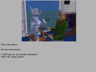 This is the Servo.

He has some issues.

"I said hug me, you wrinkly meatsack!"
"Back off, creepy robot!"
 