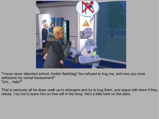 "I have never attended school, foolish fleshbag! You refused to hug me, and now you must
withstand my verbal harassment!"
"Um... help?"

That is seriously all he does--walk up to strangers and try to hug them, and argue with them if they
refuse. I try not to leave him on free will in the shop. He's a little hard on the stars.
 