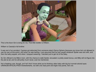 This is the favor Gin is doing for me. That little toddler is William.

William is Cassidy's full brother.

It was sort of an accident. Cypress got abducted from someone else's Dance Sphere (because you know he's not allowed to
use his own at this point), and when he was barfing, I just assumed that he had caught whatever Spider was sick with, and
then the belly popped, and when I stopped swearing, I decided just to get rid of the baby.

So Gin offered to be Billy's mom, with the chance to stalk Spider Jerusalem a pretty sweet bonus, and Billy will not figure into
the plot at all, and he will pretty much never, ever be mentioned.

He is freaking cute, though, isn't he? And I know what you're thinking--alien baby with big but normal-colored eyes:
URANIUM APOCALYPSO! Ehehehehehe, not with one neat point and eight nice points, he's not.
 