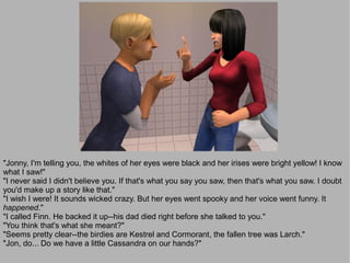 "Jonny, I'm telling you, the whites of her eyes were black and her irises were bright yellow! I know
what I saw!"
"I never said I didn't believe you. If that's what you say you saw, then that's what you saw. I doubt
you'd make up a story like that."
"I wish I were! It sounds wicked crazy. But her eyes went spooky and her voice went funny. It
happened."
"I called Finn. He backed it up--his dad died right before she talked to you."
"You think that's what she meant?"
"Seems pretty clear--the birdies are Kestrel and Cormorant, the fallen tree was Larch."
"Jon, do... Do we have a little Cassandra on our hands?"
 