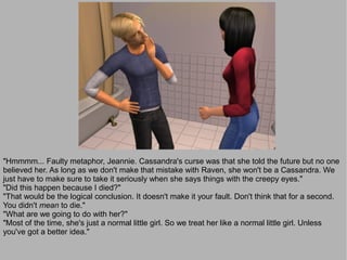 "Hmmmm... Faulty metaphor, Jeannie. Cassandra's curse was that she told the future but no one
believed her. As long as we don't make that mistake with Raven, she won't be a Cassandra. We
just have to make sure to take it seriously when she says things with the creepy eyes."
"Did this happen because I died?"
"That would be the logical conclusion. It doesn't make it your fault. Don't think that for a second.
You didn't mean to die."
"What are we going to do with her?"
"Most of the time, she's just a normal little girl. So we treat her like a normal little girl. Unless
you've got a better idea."
 