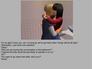 "I'm so glad I have you, Jon. As long as we've got each other, things will be all right."
"Absolutely. I just have one question."
"Okay."
"Why are we having this conversation in the bathroom?"
"I figured the kids would be less likely to wander in on us."
"Ah."
"You want to go clean that toilet, don't you?"
"Sorta."
 