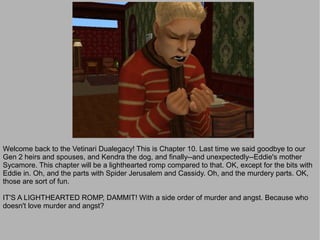 Welcome back to the Vetinari Dualegacy! This is Chapter 10. Last time we said goodbye to our
Gen 2 heirs and spouses, and Kendra the dog, and finally--and unexpectedly--Eddie's mother
Sycamore. This chapter will be a lighthearted romp compared to that. OK, except for the bits with
Eddie in. Oh, and the parts with Spider Jerusalem and Cassidy. Oh, and the murdery parts. OK,
those are sort of fun.

IT'S A LIGHTHEARTED ROMP, DAMMIT! With a side order of murder and angst. Because who
doesn't love murder and angst?
 