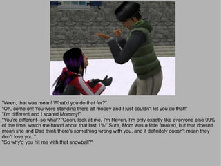 "Wren, that was mean! What'd you do that for?"
"Oh, come on! You were standing there all mopey and I just couldn't let you do that!"
"I'm different and I scared Mommy!"
"You're different--so what? 'Oooh, look at me, I'm Raven, I'm only exactly like everyone else 99%
of the time, watch me brood about that last 1%!' Sure, Mom was a little freaked, but that doesn't
mean she and Dad think there's something wrong with you, and it definitely doesn't mean they
don't love you."
"So why'd you hit me with that snowball?"
 