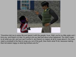 "Grandma told me to enjoy life and spend it with the people I love. Well, you're my little sister and I
love you, and there's no way I'm going to let you feel bad about what happened. You didn't mean
to do what you did, and you can't control it, and there's no reason at all to mope about it. So if you
need a snowball to the face to snap you out of the guilt, then that's what I'll do, because making
their kid sisters happy is what big brothers are for."
 