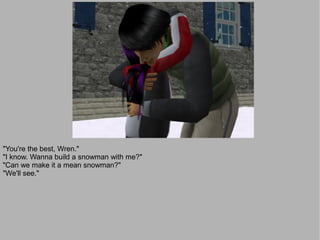 "You're the best, Wren."
"I know. Wanna build a snowman with me?"
"Can we make it a mean snowman?"
"We'll see."
 