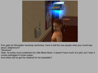 Finn gets his Storyteller handicap doohickey. Care to tell the nice people what your novel was
about, Delphinium?
"WooHoo!"
Yeah, he pretty much published his Little Black Book. It doesn't have much of a plot, but I hear it
comes packaged in brown paper.
And where did he get the material for his bestseller?
 