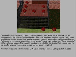 This got him up to 20+ WooHoos and 13 simultaneous lovers. Would have been 14, but he got
caught once by the little old Garden Club lady. First time he's been caught cheating. Well, he got
caught twice, but the second time was by someone I can only assume is one of the male Drama
Professors, whom he's never actually met, so he didn't lose a lover on that one. Those bouquets?
All from different women. There would have been more, but he didn't get a Motive boost from the
last one for whatever reason, and he was whining about being tired.

You know, I'll be done with Finn's new LTW just in time to go back to College Date Hell. sobs
 