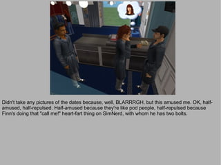 Didn't take any pictures of the dates because, well, BLARRRGH, but this amused me. OK, half-
amused, half-repulsed. Half-amused because they're like pod people, half-repulsed because
Finn's doing that "call me!" heart-fart thing on SimNerd, with whom he has two bolts.
 