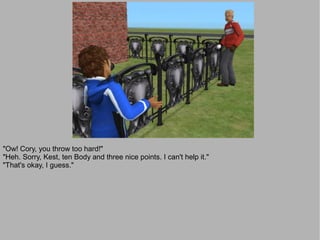 "Ow! Cory, you throw too hard!"
"Heh. Sorry, Kest, ten Body and three nice points. I can't help it."
"That's okay, I guess."
 