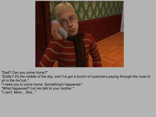"Dad? Can you come home?"
"Eddie? It's the middle of the day, and I've got a bunch of customers paying through the nose to
sit in the hot tub."
"I need you to come home. Something's happened."
"What happened? Let me talk to your mother."
"I can't. Mom... She..."
 