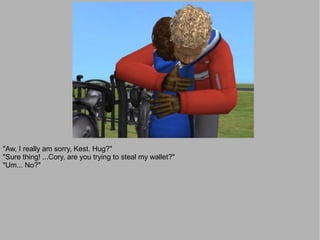 "Aw, I really am sorry, Kest. Hug?"
"Sure thing! ...Cory, are you trying to steal my wallet?"
"Um... No?"
 