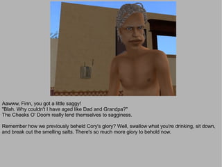 Aawww, Finn, you got a little saggy!
"Blah. Why couldn't I have aged like Dad and Grandpa?"
The Cheeks O' Doom really lend themselves to sagginess.

Remember how we previously beheld Cory's glory? Well, swallow what you're drinking, sit down,
and break out the smelling salts. There's so much more glory to behold now.
 