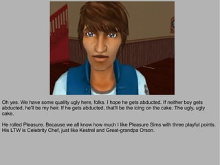 Oh yes. We have some quality ugly here, folks. I hope he gets abducted. If neither boy gets
abducted, he'll be my heir. If he gets abducted, that'll be the icing on the cake. The ugly, ugly
cake.

He rolled Pleasure. Because we all know how much I like Pleasure Sims with three playful points.
His LTW is Celebrity Chef, just like Kestrel and Great-grandpa Orson.
 