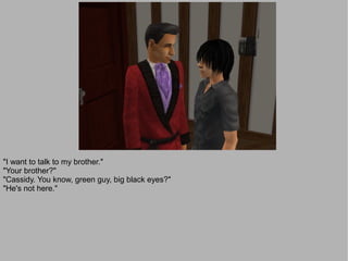 "I want to talk to my brother."
"Your brother?"
"Cassidy. You know, green guy, big black eyes?"
"He's not here."
 