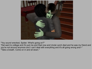 "You sound wrecked, Spider. What's going on?"
"Del went to college and it's just me and Dad now and Uncle Larch died and he was my friend and
you're not around anymore and I can't deal with everything and it's all going wrong and--"
"Take a breath. Come on in and sit down."
 