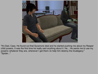 "It's Dad, Cass. He found out that Sycamore died and he started pushing me about my Reaper
child powers. It was the first time he really said anything about it. He... He wants me to use my
powers--whatever they are, whenever I get them--to help him destroy the Dualegacy."
"Spider..."
 