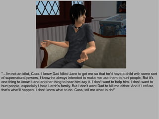 "...I'm not an idiot, Cass. I know Dad killed Jane to get me so that he'd have a child with some sort
of supernatural powers. I know he always intended to make me use them to hurt people. But it's
one thing to know it and another thing to hear him say it. I don't want to help him. I don't want to
hurt people, especially Uncle Larch's family. But I don't want Dad to kill me either. And if I refuse,
that's what'll happen. I don't know what to do. Cass, tell me what to do!"
 