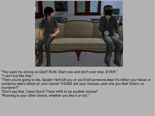 "You want my advice on Dad? RUN. Start now and don't ever stop. EVER."
"I can't live like that."
"Then you're going to die, Spider! He'll kill you or you'll kill someone else! It's either your blood or
someone else's blood on your hands! THOSE are your choices--pick one you like! Victim--or
murderer?"
"Don't say that, Cass! Don't! There HAS to be another choice!"
"Running is your other choice, whether you like it or not."
 