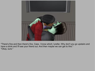 "There's fine and then there's fine, Cass. I know which I prefer. Why don't you go upstairs and
have a drink and I'll see your friend out. And then maybe we can get to fine."
"Okay, sure."
 
