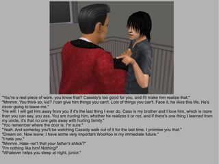 "You're a real piece of work, you know that? Cassidy's too good for you, and I'll make him realize that."
"Mmmm. You think so, kid? I can give him things you can't. Lots of things you can't. Face it, he likes this life. He's
never going to leave me."
"He will. I will get him away from you if it's the last thing I ever do. Cass is my brother and I love him, which is more
than you can say, you ass. You are hurting him, whether he realizes it or not, and if there's one thing I learned from
my uncle, it's that no one gets away with hurting family."
"You remember where the door is, I'm sure."
"Yeah. And someday you'll be watching Cassidy walk out of it for the last time. I promise you that."
"Dream on. Now leave; I have some very important WooHoo in my immediate future."
"I hate you."
"Mmmm. Hate--isn't that your father's shtick?"
"I'm nothing like him! Nothing!"
"Whatever helps you sleep at night, junior."
 