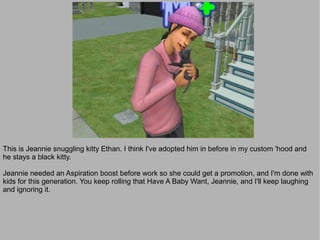 This is Jeannie snuggling kitty Ethan. I think I've adopted him in before in my custom 'hood and
he stays a black kitty.

Jeannie needed an Aspiration boost before work so she could get a promotion, and I'm done with
kids for this generation. You keep rolling that Have A Baby Want, Jeannie, and I'll keep laughing
and ignoring it.
 
