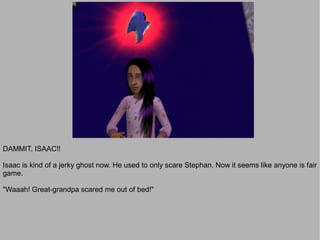 DAMMIT, ISAAC!!

Isaac is kind of a jerky ghost now. He used to only scare Stephan. Now it seems like anyone is fair
game.

"Waaah! Great-grandpa scared me out of bed!"
 