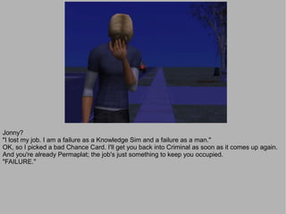 Jonny?
"I lost my job. I am a failure as a Knowledge Sim and a failure as a man."
OK, so I picked a bad Chance Card. I'll get you back into Criminal as soon as it comes up again.
And you're already Permaplat; the job's just something to keep you occupied.
"FAILURE."
 