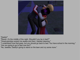 "Daddy!"
"Raven, it's the middle of the night. Shouldn't you be in bed?"
"Great-grandpa scared me awake and then I started cleaning."
"I understand how that goes, but you should go back to bed. You have school in the morning."
"Are you going to go to bed now too?"
"No, sweetie, Daddy's going to stand on the lawn and cry some more."
 