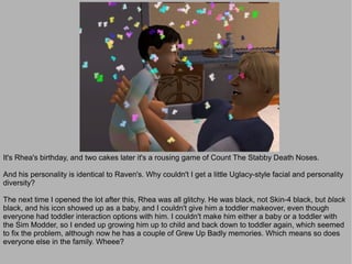 It's Rhea's birthday, and two cakes later it's a rousing game of Count The Stabby Death Noses.

And his personality is identical to Raven's. Why couldn't I get a little Uglacy-style facial and personality
diversity?

The next time I opened the lot after this, Rhea was all glitchy. He was black, not Skin-4 black, but black
black, and his icon showed up as a baby, and I couldn't give him a toddler makeover, even though
everyone had toddler interaction options with him. I couldn't make him either a baby or a toddler with
the Sim Modder, so I ended up growing him up to child and back down to toddler again, which seemed
to fix the problem, although now he has a couple of Grew Up Badly memories. Which means so does
everyone else in the family. Wheee?
 