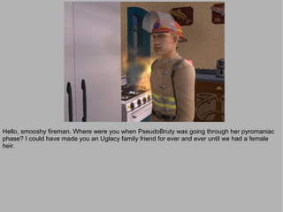 Hello, smooshy fireman. Where were you when PseudoBruty was going through her pyromaniac
phase? I could have made you an Uglacy family friend for ever and ever until we had a female
heir.
 