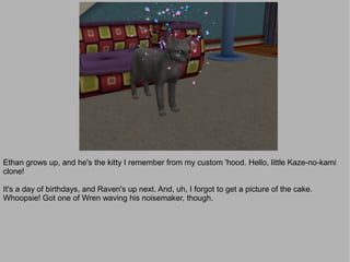 Ethan grows up, and he's the kitty I remember from my custom 'hood. Hello, little Kaze-no-kami
clone!

It's a day of birthdays, and Raven's up next. And, uh, I forgot to get a picture of the cake.
Whoopsie! Got one of Wren waving his noisemaker, though.
 