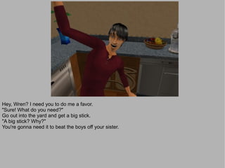 Hey, Wren? I need you to do me a favor.
"Sure! What do you need?"
Go out into the yard and get a big stick.
"A big stick? Why?"
You're gonna need it to beat the boys off your sister.
 