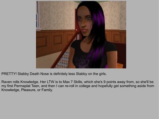 PRETTY! Stabby Death Nose is definitely less Stabby on the girls.

Raven rolls Knowledge. Her LTW is to Max 7 Skills, which she's 9 points away from, so she'll be
my first Permaplat Teen, and then I can re-roll in college and hopefully get something aside from
Knowledge, Pleasure, or Family.
 