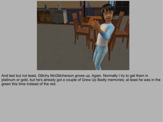 And last but not least, Glitchy McGlitcherson grows up. Again. Normally I try to get them in
platinum or gold, but he's already got a couple of Grew Up Badly memories; at least he was in the
green this time instead of the red.
 