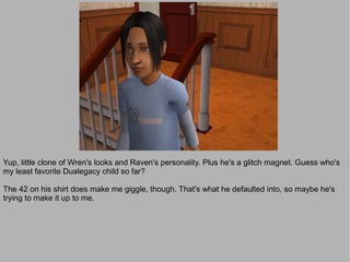 Yup, little clone of Wren's looks and Raven's personality. Plus he's a glitch magnet. Guess who's
my least favorite Dualegacy child so far?

The 42 on his shirt does make me giggle, though. That's what he defaulted into, so maybe he's
trying to make it up to me.
 
