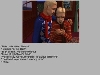 "Eddie, calm down. Please?"
"I watched her die, Dad!"
"It'll be all right. We'll figure this out."
"It's not all right! Mom's dead!"
"We'll be okay. We're Landgraabs; we always persevere."
"I don't want to persevere! I want my mom!"
"I know."
 