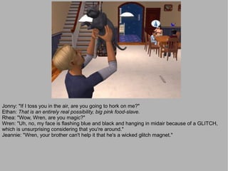 Jonny: "If I toss you in the air, are you going to hork on me?"
Ethan: That is an entirely real possibility, big pink food-slave.
Rhea: "Wow, Wren, are you magic?"
Wren: "Uh, no, my face is flashing blue and black and hanging in midair because of a GLITCH,
which is unsurprising considering that you're around."
Jeannie: "Wren, your brother can't help it that he's a wicked glitch magnet."
 