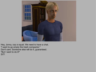 Hey, Jonny, cop a squat. We need to have a chat.
"I want to go empty the trash compactor."
Don't care. Someone else will do it, guaranteed.
"But I want to do it!"
SIT!
 