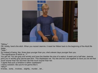 "Sitting."
OK, buddy, here's the sitch. When you rezzed Jeannie, it reset her lifebar back to the beginning of the Adult life
stage.
"Yeah."
So instead of being, like, three days younger than you, she's eleven days younger than you.
"The significance of which is...?"
You get old. You are gray and wrinkly and have the bladder the size of a walnut. A week and a half later, Jeannie
joins you in wrinkly gray perma-pee-dom. This displeases me. You two are too cute together to have you be old that
much sooner than her and then die that much sooner than her.
"I agree that such a timeline is rather unpleasant."
I have a solution. But you're not gonna like it.
"Why?"
It kinda... sorta... involves... slightly... murder... ish...
 
