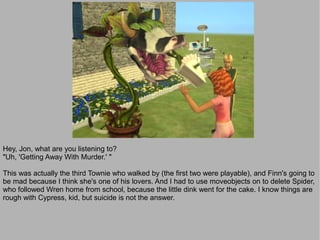 Hey, Jon, what are you listening to?
"Uh, 'Getting Away With Murder.' "

This was actually the third Townie who walked by (the first two were playable), and Finn's going to
be mad because I think she's one of his lovers. And I had to use moveobjects on to delete Spider,
who followed Wren home from school, because the little dink went for the cake. I know things are
rough with Cypress, kid, but suicide is not the answer.
 