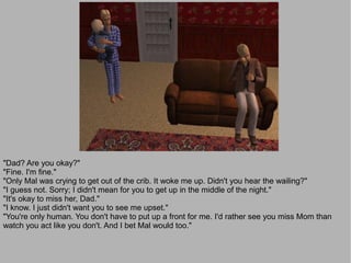 "Dad? Are you okay?"
"Fine. I'm fine."
"Only Mal was crying to get out of the crib. It woke me up. Didn't you hear the wailing?"
"I guess not. Sorry; I didn't mean for you to get up in the middle of the night."
"It's okay to miss her, Dad."
"I know. I just didn't want you to see me upset."
"You're only human. You don't have to put up a front for me. I'd rather see you miss Mom than
watch you act like you don't. And I bet Mal would too."
 
