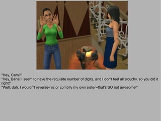 "Hey, Cami!"
"Hey, Bana! I seem to have the requisite number of digits, and I don't feel all slouchy, so you did it
right!"
"Well, duh. I wouldn't reverse-rez or zombify my own sister--that's SO not awesome!"
 