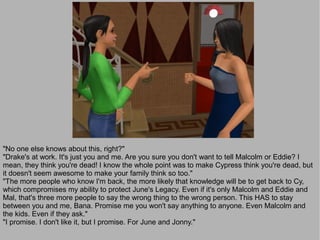 "No one else knows about this, right?"
"Drake's at work. It's just you and me. Are you sure you don't want to tell Malcolm or Eddie? I
mean, they think you're dead! I know the whole point was to make Cypress think you're dead, but
it doesn't seem awesome to make your family think so too."
"The more people who know I'm back, the more likely that knowledge will be to get back to Cy,
which compromises my ability to protect June's Legacy. Even if it's only Malcolm and Eddie and
Mal, that's three more people to say the wrong thing to the wrong person. This HAS to stay
between you and me, Bana. Promise me you won't say anything to anyone. Even Malcolm and
the kids. Even if they ask."
"I promise. I don't like it, but I promise. For June and Jonny."
 