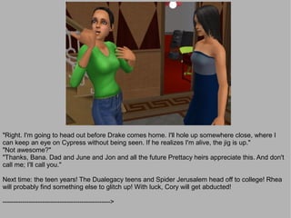 "Right. I'm going to head out before Drake comes home. I'll hole up somewhere close, where I
can keep an eye on Cypress without being seen. If he realizes I'm alive, the jig is up."
"Not awesome?"
"Thanks, Bana. Dad and June and Jon and all the future Prettacy heirs appreciate this. And don't
call me; I'll call you."

Next time: the teen years! The Dualegacy teens and Spider Jerusalem head off to college! Rhea
will probably find something else to glitch up! With luck, Cory will get abducted!

------------------------------------------------->
 